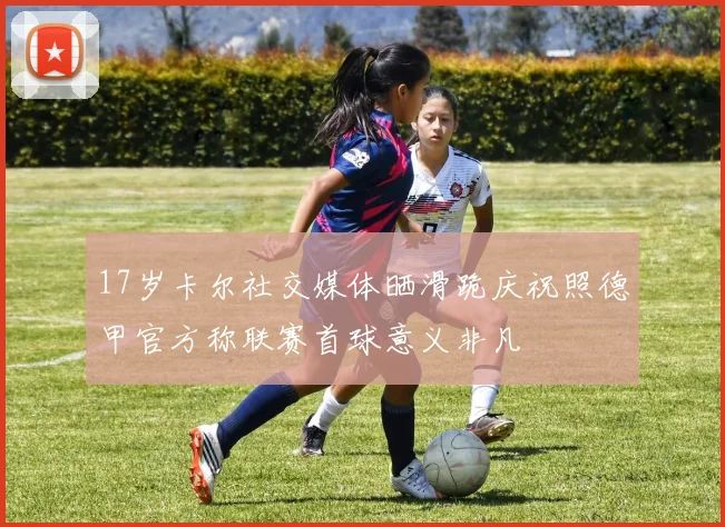 17岁卡尔社交媒体晒滑跪庆祝照德甲官方称联赛首球意义非凡