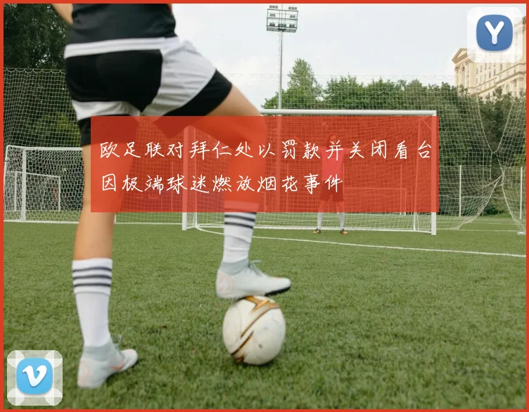 欧足联对拜仁处以罚款并关闭看台因极端球迷燃放烟花事件
