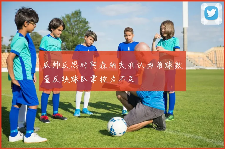 瓜帅反思对阿森纳失利认为角球数量反映球队掌控力不足