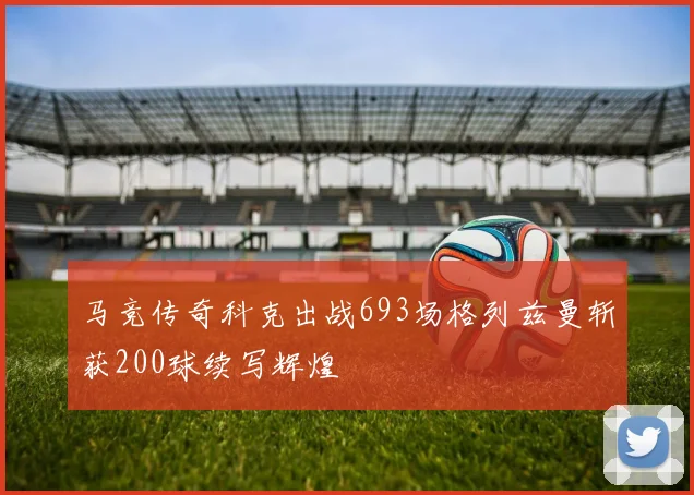 马竞传奇科克出战693场格列兹曼斩获200球续写辉煌