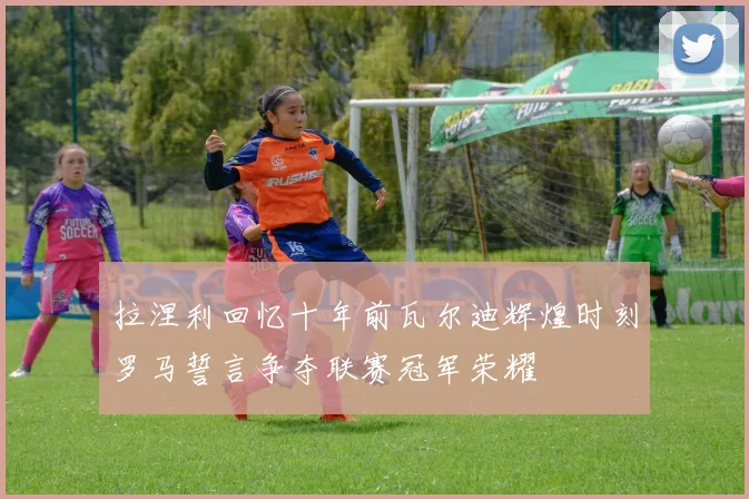 拉涅利回忆十年前瓦尔迪辉煌时刻罗马誓言争夺联赛冠军荣耀
