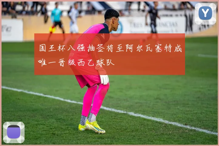 国王杯八强抽签将至阿尔瓦塞特成唯一晋级西乙球队