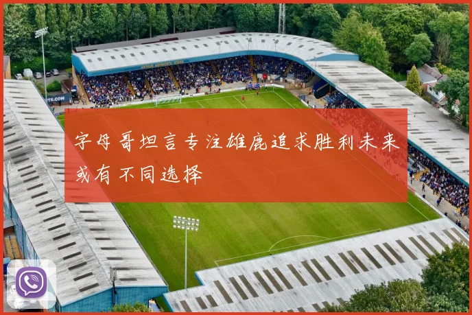 字母哥坦言专注雄鹿追求胜利未来或有不同选择