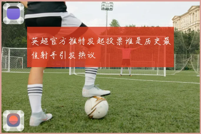 英超官方推特发起投票谁是历史最佳射手引发热议