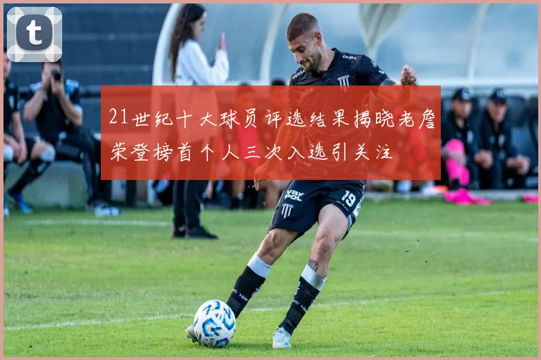 21世纪十大球员评选结果揭晓老詹荣登榜首个人三次入选引关注