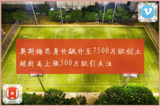 奥斯梅恩身价飙升至7500万欧创土超新高上涨500万欧引关注