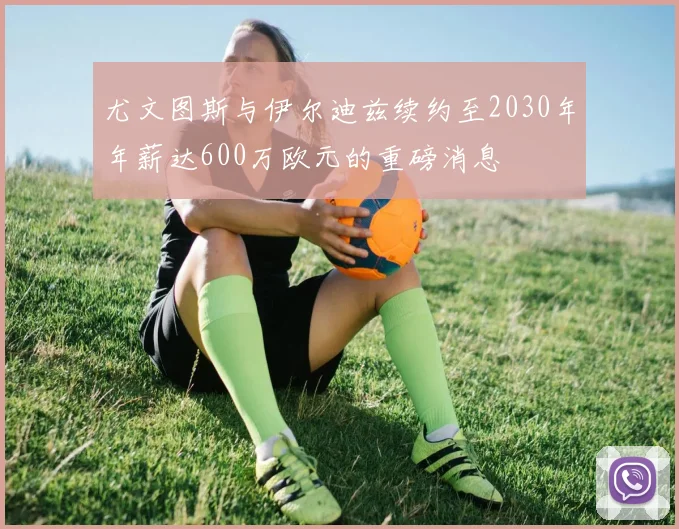 尤文图斯与伊尔迪兹续约至2030年年薪达600万欧元的重磅消息