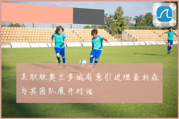 美职联奥兰多城有意引进理查利森与其团队展开对话