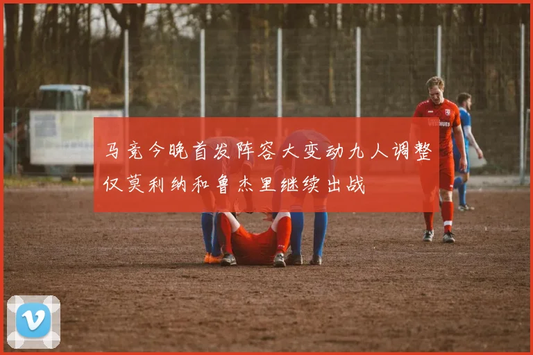 马竞今晚首发阵容大变动九人调整仅莫利纳和鲁杰里继续出战