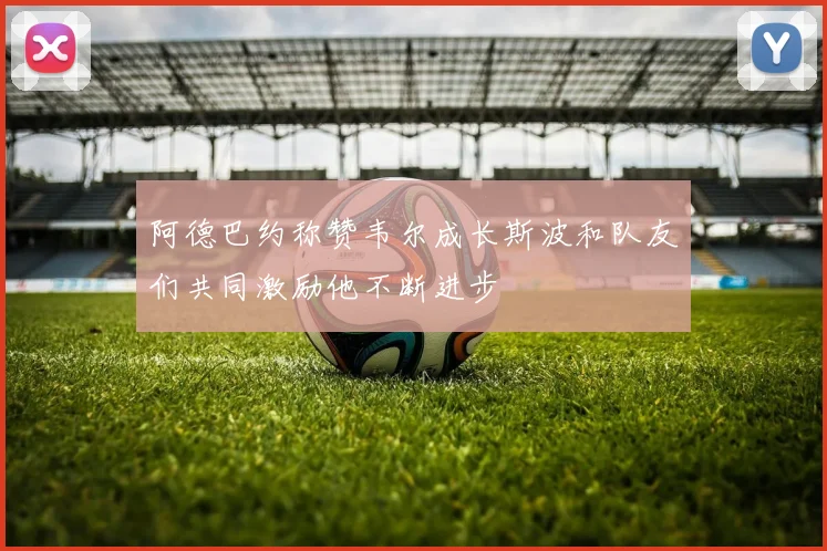 阿德巴约称赞韦尔成长斯波和队友们共同激励他不断进步
