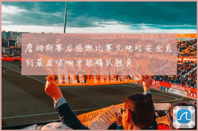詹姆斯赛后感慨比赛无绝对安全直到最后哨响才能确认胜负