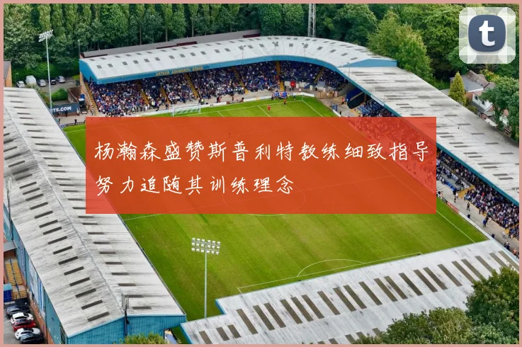 杨瀚森盛赞斯普利特教练细致指导努力追随其训练理念