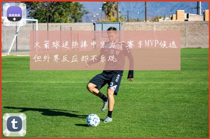 火箭球迷热捧申京为下赛季MVP候选但外界反应却不乐观