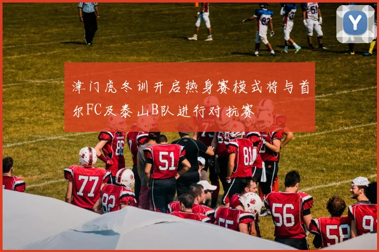 津门虎冬训开启热身赛模式将与首尔FC及泰山B队进行对抗赛