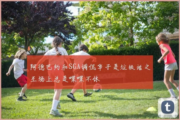 阿德巴约和SGA调侃华子是垃圾话之王场上总是喋喋不休