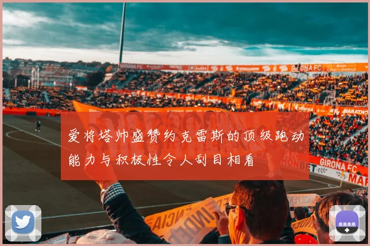 爱将塔帅盛赞约克雷斯的顶级跑动能力与积极性令人刮目相看