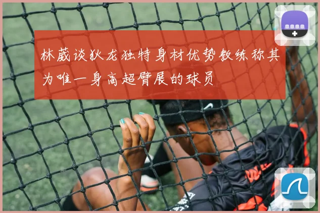 林葳谈狄龙独特身材优势教练称其为唯一身高超臂展的球员