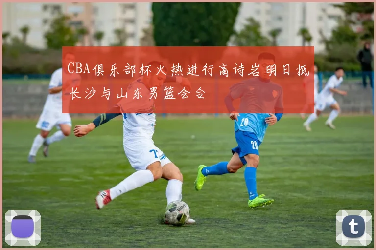 CBA俱乐部杯火热进行高诗岩明日抵长沙与山东男篮会合