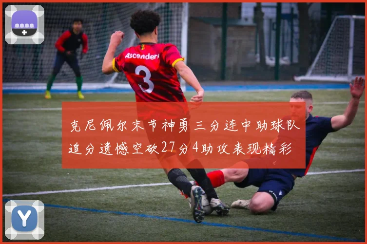 克尼佩尔末节神勇三分连中助球队追分遗憾空砍27分4助攻表现精彩