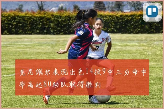 克尼佩尔表现出色14投9中三分命中率高达80助队取得胜利