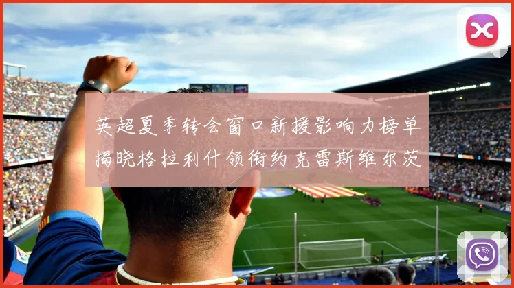 英超夏季转会窗口新援影响力榜单揭晓格拉利什领衔约克雷斯维尔茨排名解析