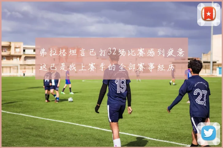 弗拉格坦言已打32场比赛感到疲惫这已是我上赛季的全部赛事经历
