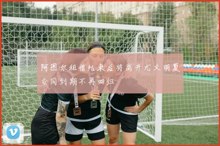 阿图尔租借结束后将离开尤文明夏合同到期不再回归