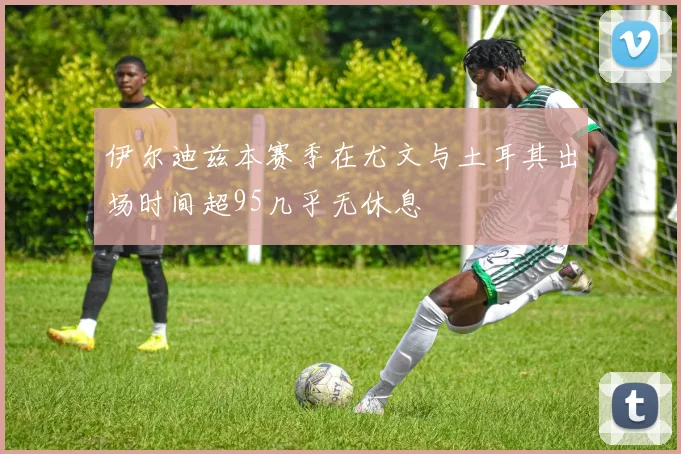 伊尔迪兹本赛季在尤文与土耳其出场时间超95几乎无休息