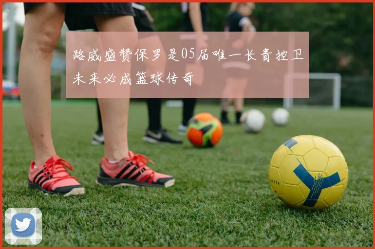 路威盛赞保罗是05届唯一长青控卫未来必成篮球传奇