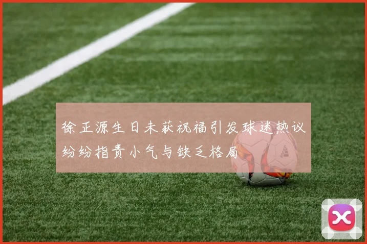 徐正源生日未获祝福引发球迷热议纷纷指责小气与缺乏格局