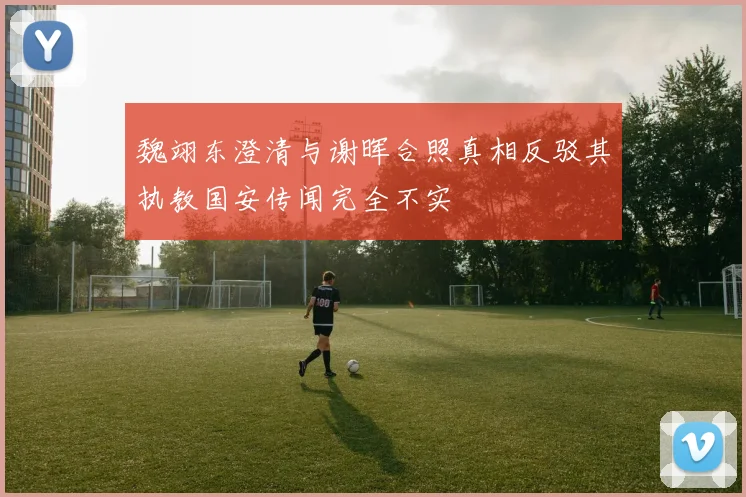 魏翊东澄清与谢晖合照真相反驳其执教国安传闻完全不实